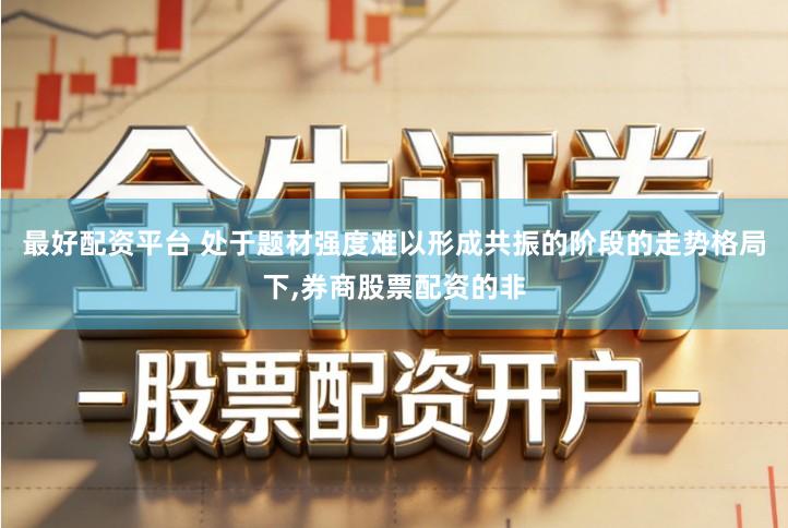 最好配资平台 处于题材强度难以形成共振的阶段的走势格局下,券商股票配资的非