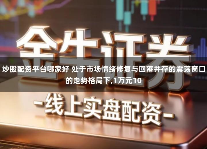 炒股配资平台哪家好 处于市场情绪修复与回落并存的震荡窗口的走势格局下,1万元10