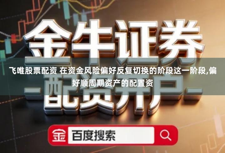 飞唯股票配资 在资金风险偏好反复切换的阶段这一阶段,偏好顺周期资产的配置资