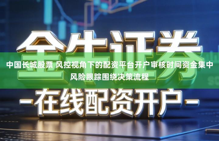 中国长城股票 风控视角下的配资平台开户审核时间资金集中风险跟踪围绕决策流程