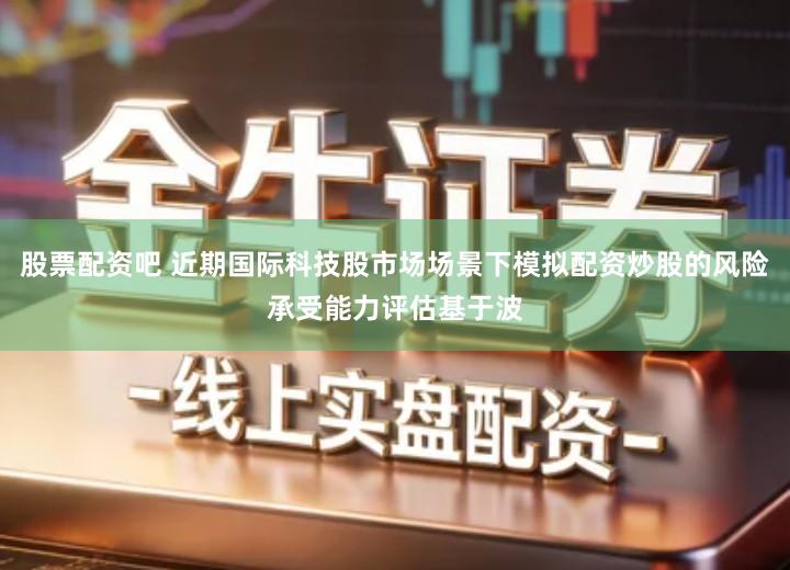 股票配资吧 近期国际科技股市场场景下模拟配资炒股的风险承受能力评估基于波