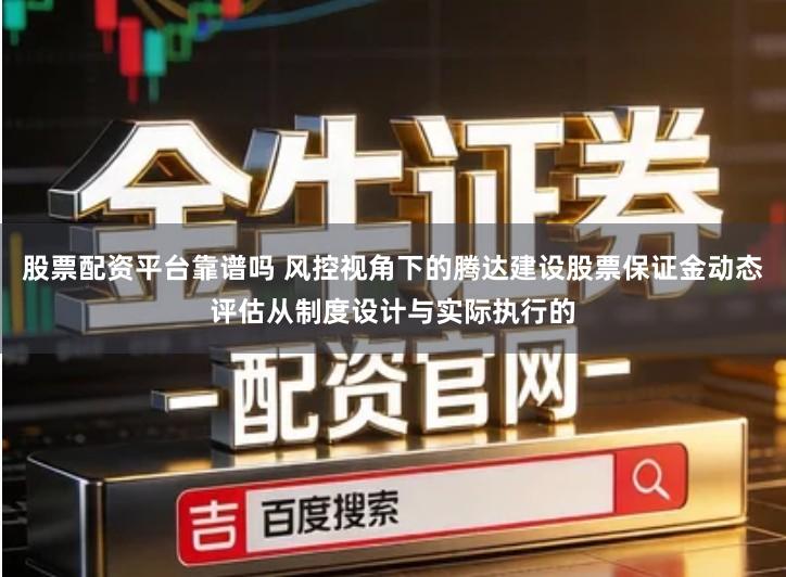 股票配资平台靠谱吗 风控视角下的腾达建设股票保证金动态评估从制度设计与实际执行的