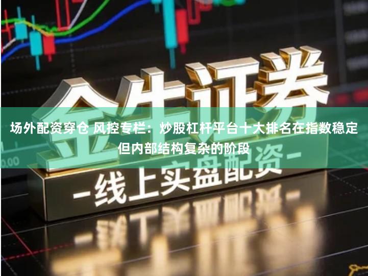 场外配资穿仓 风控专栏：炒股杠杆平台十大排名在指数稳定但内部结构复杂的阶段